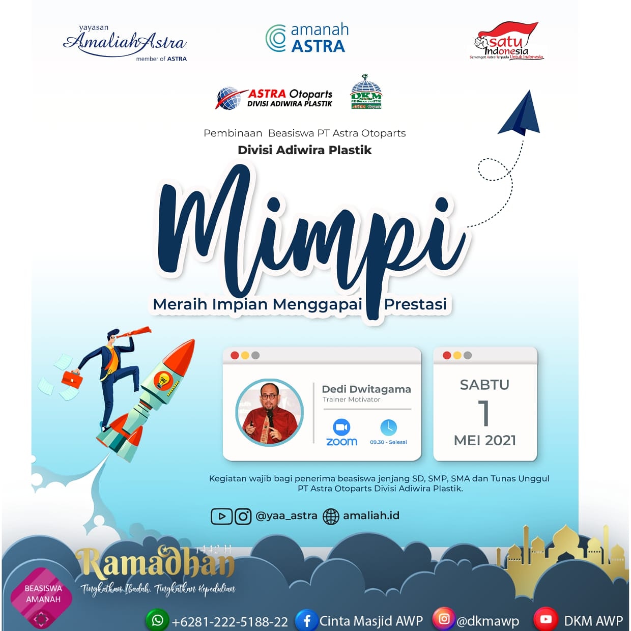 *PEMBINAAN WAJIB PENERIMA BEASISWA AMANAH ASTRA*   Buat adik-adik penerima Beasiswa Amanah Astra Binaan PT Astra Otoparts Divisi Adiwira Plastik jangan sampai ketinggalan acara ini :  ?️ *Sabtu, 1 Mei 2021* ⏰ *09.30 - selesai* ?♂️ *Bp. Dedi Dwitagama (Trainer - Motivator)* ?  *MIMPI*_*Meraih Impian Menggapai Prestasi*_ ? *Online Via Zoom Meeting :* https://us02web.zoom.us/j/86271948607?pwd=MlNMbnhFQkh1Mlg4dThTZVYyem11QT09  Meeting ID: 862 7194 8607 Passcode: 958661  Niat yang ikhlas dan motivasi yang tinggi hendaknya menjadi jiwa yang menerangi langkah seorang muslim dalam meraih mimpi.  *Ramadhan 1442H* _"Tingkatkan ibadah, tingkatkan kepedulian"_  *Agenda ini bersifat wajib bagi seluruh penerima Beasiswa jenjang SD, SMP, SMA dan Tunas Unggul Binaan PT Astra Otoparts Div. Adiwira Plastik*  *DKM ADIWIRA PLASTIK*  IG : @dkmawp FB : Cinta Masjid AWP YT : DKM AWP